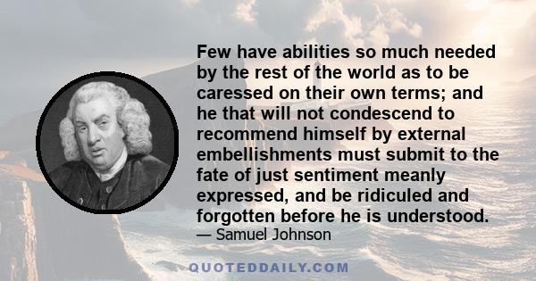 Few have abilities so much needed by the rest of the world as to be caressed on their own terms; and he that will not condescend to recommend himself by external embellishments must submit to the fate of just sentiment
