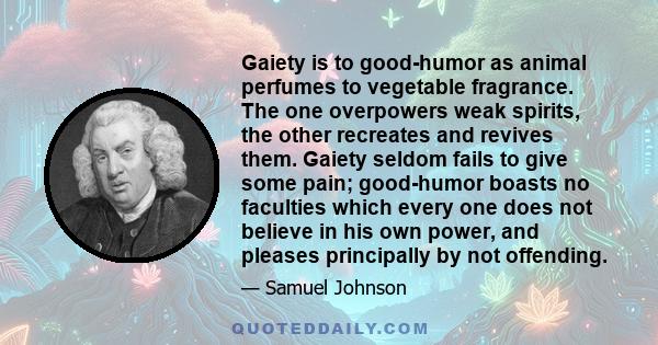 Gaiety is to good-humor as animal perfumes to vegetable fragrance. The one overpowers weak spirits, the other recreates and revives them. Gaiety seldom fails to give some pain; good-humor boasts no faculties which every