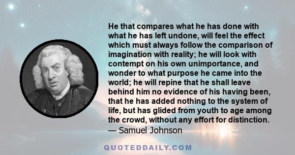 He that compares what he has done with what he has left undone, will feel the effect which must always follow the comparison of imagination with reality; he will look with contempt on his own unimportance, and wonder to
