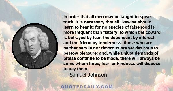 In order that all men may be taught to speak truth, it is necessary that all likewise should learn to hear it; for no species of falsehood is more frequent than flattery, to which the coward is betrayed by fear, the