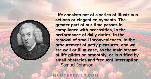 Life consists not of a series of illustrious actions or elegant enjoyments. The greater part of our time passes in compliance with necessities, in the performance of daily duties, in the removal of small inconveniences,