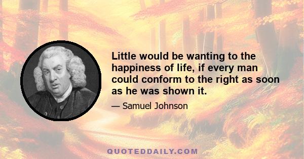 Little would be wanting to the happiness of life, if every man could conform to the right as soon as he was shown it.