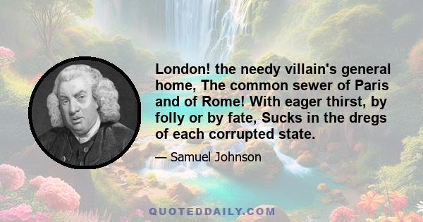 London! the needy villain's general home, The common sewer of Paris and of Rome! With eager thirst, by folly or by fate, Sucks in the dregs of each corrupted state.