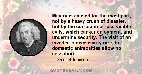 Misery is caused for the most part, not by a heavy crush of disaster, but by the corrosion of less visible evils, which canker enjoyment, and undermine security. The visit of an invader is necessarily rare, but domestic