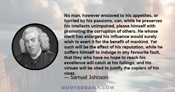 No man, however enslaved to his appetites, or hurried by his passions, can, while he preserves his intellects unimpaired, please himself with promoting the corruption of others. He whose merit has enlarged his influence