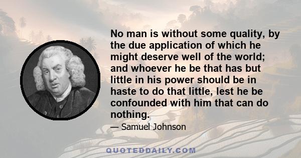 No man is without some quality, by the due application of which he might deserve well of the world; and whoever he be that has but little in his power should be in haste to do that little, lest he be confounded with him