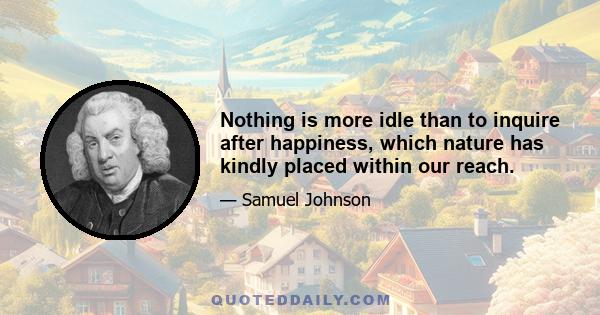 Nothing is more idle than to inquire after happiness, which nature has kindly placed within our reach.