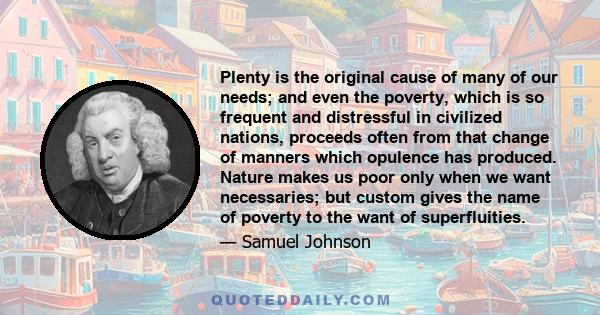 Plenty is the original cause of many of our needs; and even the poverty, which is so frequent and distressful in civilized nations, proceeds often from that change of manners which opulence has produced. Nature makes us