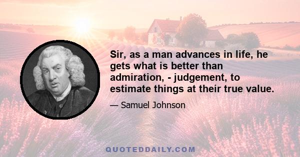 Sir, as a man advances in life, he gets what is better than admiration, - judgement, to estimate things at their true value.