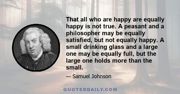 That all who are happy are equally happy is not true. A peasant and a philosopher may be equally satisfied, but not equally happy. A small drinking glass and a large one may be equally full, but the large one holds more