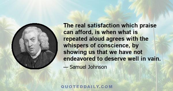 The real satisfaction which praise can afford, is when what is repeated aloud agrees with the whispers of conscience, by showing us that we have not endeavored to deserve well in vain.