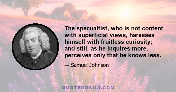 The specualtist, who is not content with superficial views, harasses himself with fruitless curiosity; and still, as he inquires more, perceives only that he knows less.