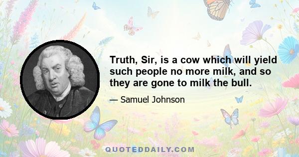 Truth, Sir, is a cow which will yield such people no more milk, and so they are gone to milk the bull.
