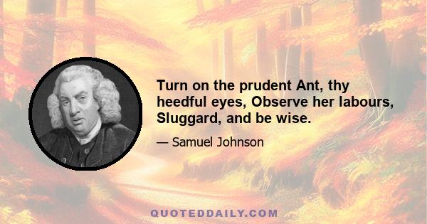 Turn on the prudent Ant, thy heedful eyes, Observe her labours, Sluggard, and be wise.