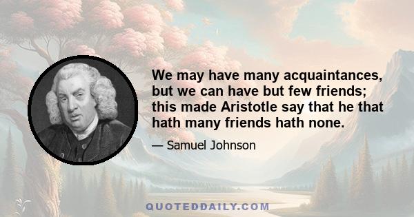 We may have many acquaintances, but we can have but few friends; this made Aristotle say that he that hath many friends hath none.