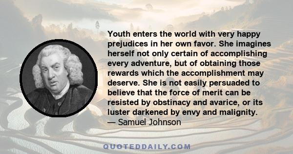 Youth enters the world with very happy prejudices in her own favor. She imagines herself not only certain of accomplishing every adventure, but of obtaining those rewards which the accomplishment may deserve. She is not