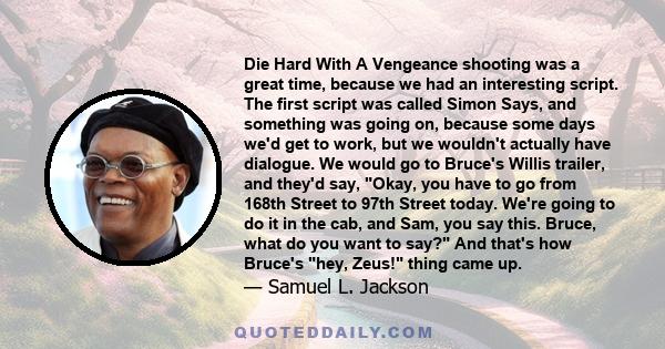 Die Hard With A Vengeance shooting was a great time, because we had an interesting script. The first script was called Simon Says, and something was going on, because some days we'd get to work, but we wouldn't actually