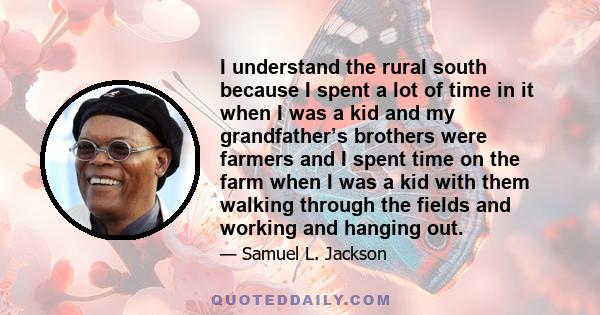 I understand the rural south because I spent a lot of time in it when I was a kid and my grandfather’s brothers were farmers and I spent time on the farm when I was a kid with them walking through the fields and working