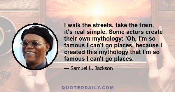 I walk the streets, take the train, it's real simple. Some actors create their own mythology: 'Oh, I'm so famous I can't go places, because I created this mythology that I'm so famous I can't go places.