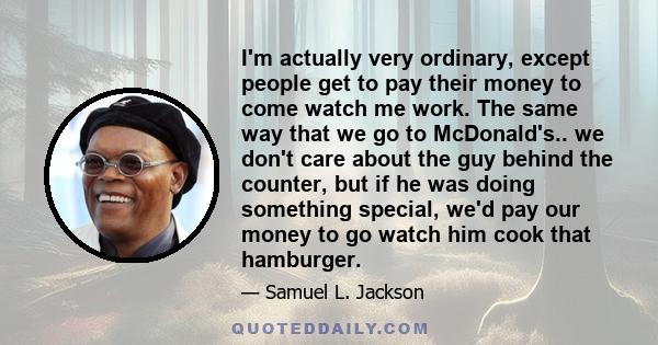 I'm actually very ordinary, except people get to pay their money to come watch me work. The same way that we go to McDonald's.. we don't care about the guy behind the counter, but if he was doing something special, we'd