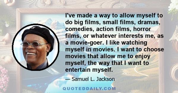 I've made a way to allow myself to do big films, small films, dramas, comedies, action films, horror films, or whatever interests me, as a movie-goer. I like watching myself in movies. I want to choose movies that allow