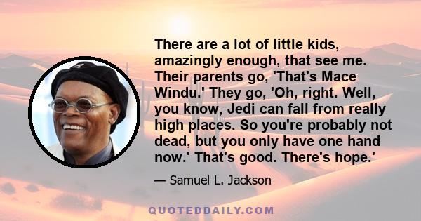 There are a lot of little kids, amazingly enough, that see me. Their parents go, 'That's Mace Windu.' They go, 'Oh, right. Well, you know, Jedi can fall from really high places. So you're probably not dead, but you only