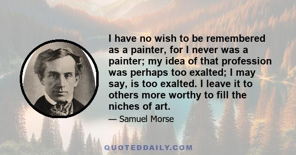 I have no wish to be remembered as a painter, for I never was a painter; my idea of that profession was perhaps too exalted; I may say, is too exalted. I leave it to others more worthy to fill the niches of art.