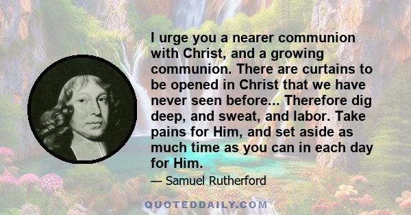 I urge you a nearer communion with Christ, and a growing communion. There are curtains to be opened in Christ that we have never seen before... Therefore dig deep, and sweat, and labor. Take pains for Him, and set aside