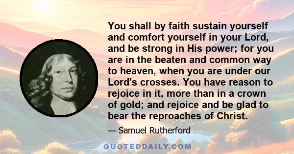 You shall by faith sustain yourself and comfort yourself in your Lord, and be strong in His power; for you are in the beaten and common way to heaven, when you are under our Lord's crosses. You have reason to rejoice in