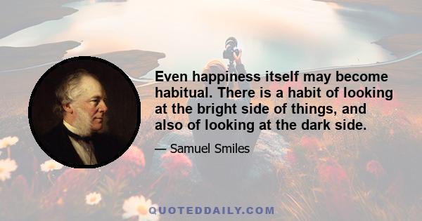 Even happiness itself may become habitual. There is a habit of looking at the bright side of things, and also of looking at the dark side. Dr. Johnson has said that the habit of looking at the best side of a thing is