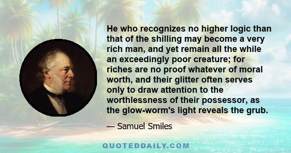 He who recognizes no higher logic than that of the shilling may become a very rich man, and yet remain all the while an exceedingly poor creature; for riches are no proof whatever of moral worth, and their glitter often