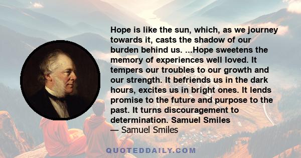 Hope is like the sun, which, as we journey towards it, casts the shadow of our burden behind us. ...Hope sweetens the memory of experiences well loved. It tempers our troubles to our growth and our strength. It