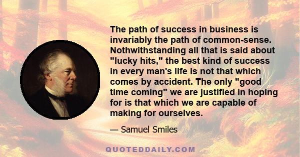 The path of success in business is invariably the path of common-sense. Nothwithstanding all that is said about lucky hits, the best kind of success in every man's life is not that which comes by accident. The only good