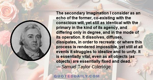 The secondary Imagination I consider as an echo of the former, co-existing with the conscious will, yet still as identical with the primary in the kind of its agency, and differing only in degree, and in the mode of its