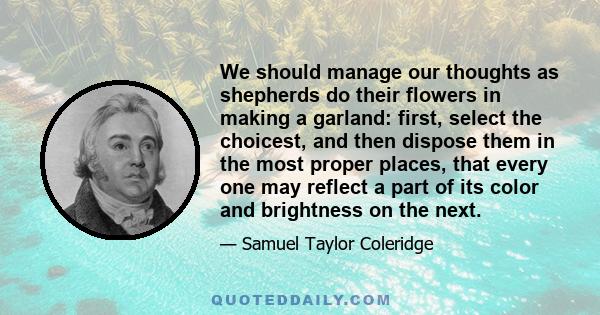 We should manage our thoughts as shepherds do their flowers in making a garland: first, select the choicest, and then dispose them in the most proper places, that every one may reflect a part of its color and brightness
