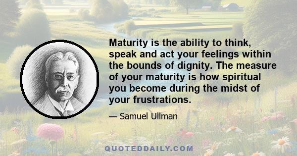 Maturity is the ability to think, speak and act your feelings within the bounds of dignity. The measure of your maturity is how spiritual you become during the midst of your frustrations.