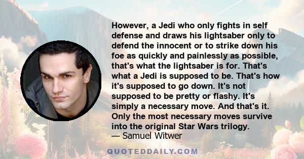However, a Jedi who only fights in self defense and draws his lightsaber only to defend the innocent or to strike down his foe as quickly and painlessly as possible, that's what the lightsaber is for. That's what a Jedi
