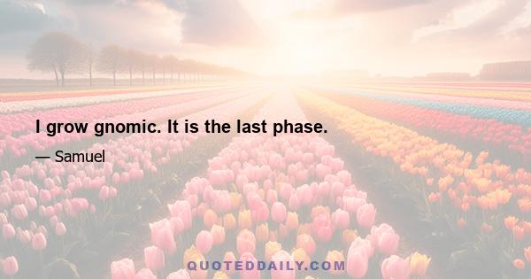 I grow gnomic. It is the last phase.