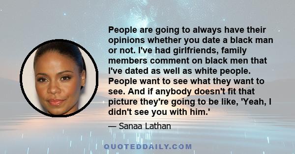 People are going to always have their opinions whether you date a black man or not. I've had girlfriends, family members comment on black men that I've dated as well as white people. People want to see what they want to