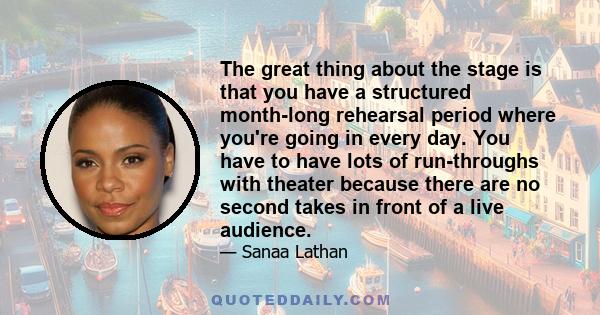The great thing about the stage is that you have a structured month-long rehearsal period where you're going in every day. You have to have lots of run-throughs with theater because there are no second takes in front of