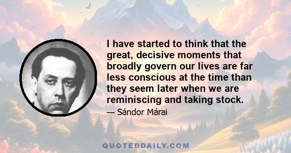I have started to think that the great, decisive moments that broadly govern our lives are far less conscious at the time than they seem later when we are reminiscing and taking stock.