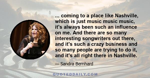 ... coming to a place like Nashville, which is just music music music, it's always been such an influence on me. And there are so many interesting songwriters out there, and it's such a crazy business and so many people