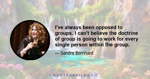 I've always been opposed to groups. I can't believe the doctrine of group is going to work for every single person within the group.
