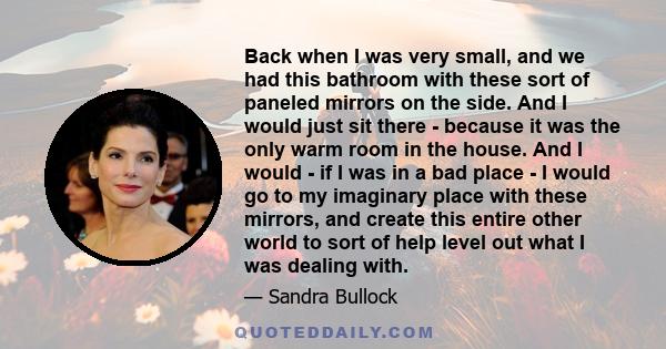 Back when I was very small, and we had this bathroom with these sort of paneled mirrors on the side. And I would just sit there - because it was the only warm room in the house. And I would - if I was in a bad place - I