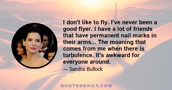 I don't like to fly. I've never been a good flyer. I have a lot of friends that have permanent nail marks in their arms... The moaning that comes from me when there is turbulence. It's awkward for everyone around.