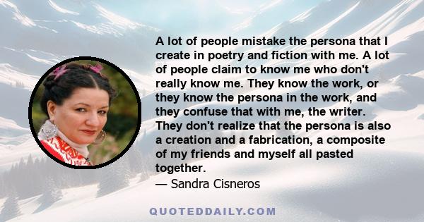 A lot of people mistake the persona that I create in poetry and fiction with me. A lot of people claim to know me who don't really know me. They know the work, or they know the persona in the work, and they confuse that