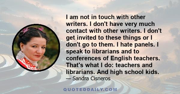 I am not in touch with other writers. I don't have very much contact with other writers. I don't get invited to these things or I don't go to them. I hate panels. I speak to librarians and to conferences of English
