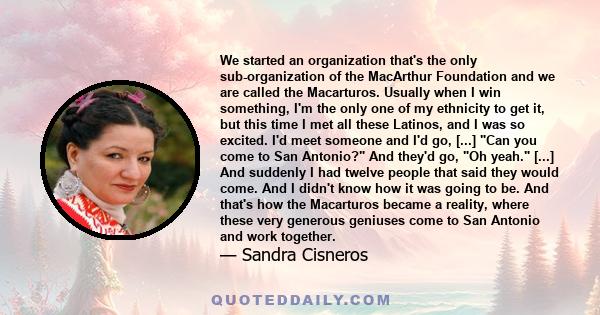 We started an organization that's the only sub-organization of the MacArthur Foundation and we are called the Macarturos. Usually when I win something, I'm the only one of my ethnicity to get it, but this time I met all