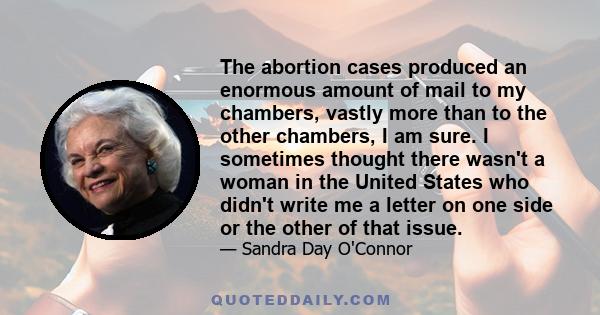 The abortion cases produced an enormous amount of mail to my chambers, vastly more than to the other chambers, I am sure. I sometimes thought there wasn't a woman in the United States who didn't write me a letter on one