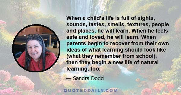When a child’s life is full of sights, sounds, tastes, smells, textures, people and places, he will learn. When he feels safe and loved, he will learn. When parents begin to recover from their own ideas of what learning